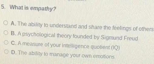 5. What is empathy?
A. The ability to understand and share the feelings of others
B. A psychological theory founded by Sigmund Freud
C. A measure of your intelligence quotient (IQ)
D. The ability to manage your own emotions