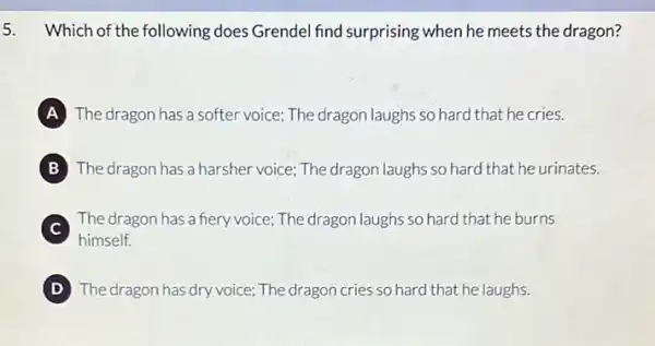 5. Which of the following does Grendel find surprising when he meets the dragon?
The dragon has a softer voice; The dragon laughs so hard that he cries.
B The dragon has a harsher voice; The dragon laughs so hard that he urinates.
C
himself.
The dragon has a fiery voice; The dragon laughs so hard that he burns
D The dragon has dry voice; The dragon cries so hard that he laughs.