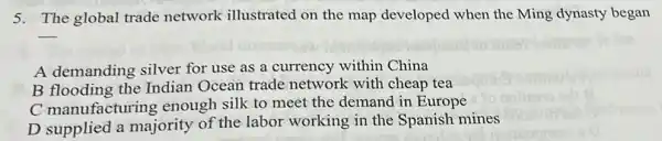 5. The global trade network illustrated on the map developed when the Ming dynasty began
__
A demanding silver for use as a currency within China
B flooding the Indian Ocean trade network with cheap tea
C manufacturing enough silk to meet the demand in Europe
D supplied a majority of the labor working in the Spanish mines