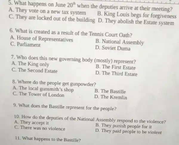 5. What happens on June 20^th
when the deputies arrive at their meeting?
A. They vote on a new tax system
B. King Louis begs for forgiveness
C. They are locked out of the building D. They abolish the Estate system
6. What is created as a result of the Tennis Court Oath?
A. House of Representatives
B. National Assembly
C. Parliament
D. Soviet Duma
7. Who does this new governing body (mostly) represent?
A. The King only
B. The First Estate
C. The Second Estate
D. The Third Estate
8. Where do the people get gunpowder?
A. The local gunsmith's shop
B. The Bastille
C. The Tower of London
D. The Kremlin
9. What does the Bastille represent for the people?
10. How do the deputies of the National Assembly respond to the violence?
A. They accept it
B. They punish people for it
C. There was no violence
D. They paid people to be violent
11. What happens to the Bastille?