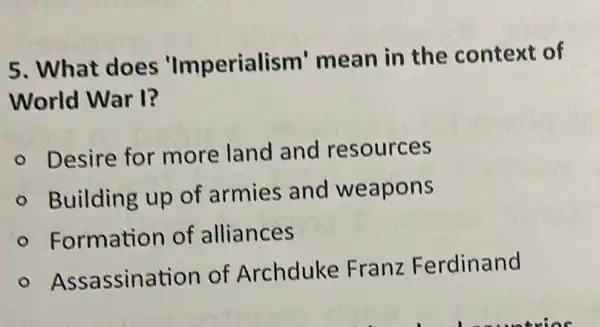 5. What does 'Imperialism'mean in the context of
World War I?
Desire for more land and resources
Building up of armies and weapons
Formation of alliances
Assassination of Archduke Franz Ferdinand