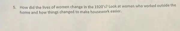 5. How did the lives of women change in the 1920's Look at women who worked outside the
home and how things changed to make housework easier.