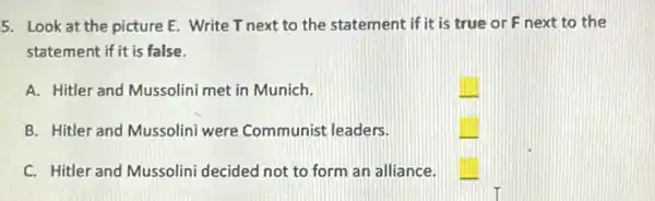 5. Look at the picture E. Write T next to the statement if it is true or F next to the
statement if it is false.
A. Hitler and Mussolini met in Munich.
B. Hitler and Mussolini were Communist leaders.
C. Hitler and Mussolini decided not to form an alliance.