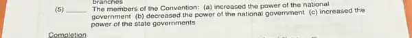 (5) __ The members of the Convention: (a) increased the power of the national
government (b) decreased the power of the national government (c) increased the
power of the state governments
Completion