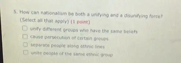 5. How can nationalism be both a unifying and a disunifying force?
(Select all that apply (1 point)
D
unify different groups who have the same beliefs
D couse persecution of certain groups
separate people along ethnic lines
unite people of the same ethnic group