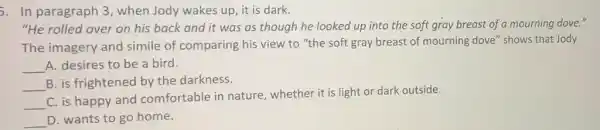 5. In paragraph 3 , when Jody wakes up it is dark.
"He rolled over on his back and it was as though he looked up into the soft gray breast of a mourning dove."
The imagery and simile of comparing his view to "the soft gray breast of mourning dove" shows that Jody
__ A. desires to be a bird.
__ B. is frightened by the darkness.
__
C. is happy and comfortable in nature , whether it is light or dark outside.
__ D. wants to go home.