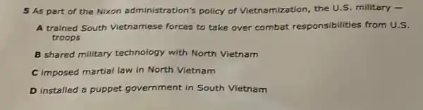 5 As part of the Nixon administration's policy of Vietnamization the U.S. military -
A trained South Vietnamese forces to take over combat responsibilities from U.S.
troops
B shared milltary technology with North Vietnam
C imposed martial law in North Vietnam
D installed a puppet government in South Vietnam