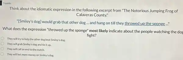 5 points
Think about the idiomatic expression in the following excerpt from "The Notorious Jumping Frog of
Calaveras County."
"[Smiley's dog] would grab that other dog... and hang on till they throwed up the sponge..."
What does the expression "throwed up the sponge"most likely indicate about the people watching the dog
fight?
They will try to help the other dog beat Smiley's dog.
They will grab Smiley's dog and tie it up.
They will call an end to the match.
They will bet more money on Smiley's dog.