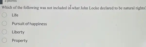 5 points
Which of the following was not included in what John Locke declared to be natural rights?
Life
Pursuit of happiness
Liberty
Property