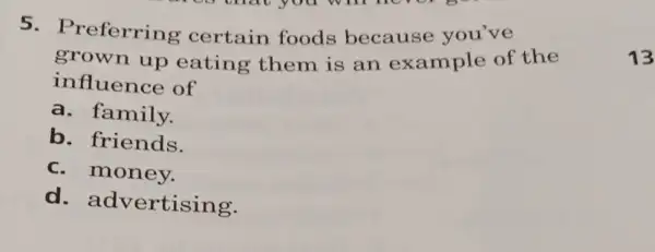 5. Preferring certain foods because you've
grown up eating them is an example of the
influence of
a. family.
b. friends.
C money.
d advertising.
13