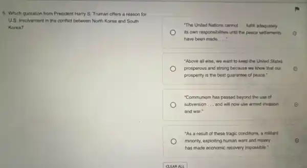 5. Which quotation from President Harry S. Truman offers a reason for
U.s. involvement in the conflict between North Korea and South
Korea?
"The United Nations cannot __ fulfill adequately
its own responsibilities until the peace settlements E
have been made. __
"Above all else, we want to keep the United States
prosperous and strong because we know that our E
prosperity is the best guarantee of peace."
"Communism has passed beyond the use of
subversion __ and will now use armed invasion	e
and war."
"As a result of these tragic conditions, a militant
minority, exploiting human want and misery __	e
has made economic recovery impossible."