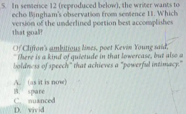 5. In sentence 12 (reproduced below), the writer wants to
echo Bingham's observation from sentence 11 Which
version of the underlined portion best accomplishes
that goal?
of Clifton's ambitious lines poet Kevin Young said,
"There is a kind of quietude in that lowercase but also a
boldness of speech" that achieves a "powerful intimacy."
A. (as it is now)
B. spare
C. nuanced
D. vivid