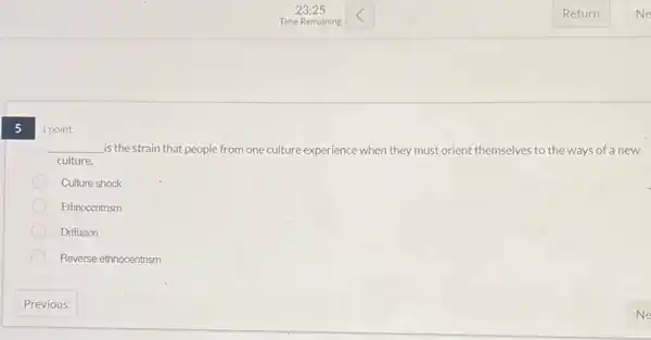 5
__ is the strain that people from one culture experience when they must orient themselves to the ways of a new
culture.
Culture shock
Ethnocentrism
Diffusion
Reverse ethnocentrism
1 point