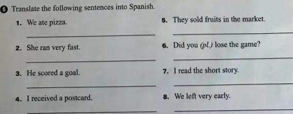 5 Translate the following sentences into Spanish.
1. We ate pizza.
5. They sold fruits in the market.
__
__
2. She ran very fast.
6. Did you (pl.) lose the game?
__
__
3. He scored a goal.
7. I read the short story.
__
__
4. I received a postcard.
8. We left very early.
__
__