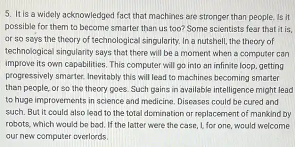 5. It is a widely acknowledged fact that machines are stronger than people. Is it
possible for them to become smarter than us too? Some scientists fear that it is,
or so says the theory of technological singularity. In a nutshell , the theory of
technological singularity says that there will be a moment when a computer can
improve its own capabilities . This computer will go into an infinite loop getting
progressively smarter.Inevitably this will lead to machines becoming smarter
than people, or so the theory goes. Such gains in available intelligence might lead
to huge improvements in science and medicine Diseases could be cured and
such. But it could also lead to the total domination or replacement of mankind by
robots, which would be bad. If the latter were the case, I, for one, would welcome
our new computer overlords.