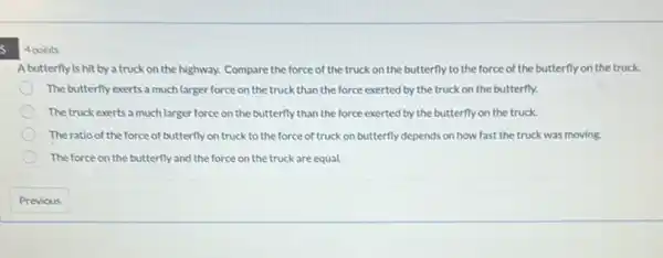 5
4 points
A butterfly is hit by a truck on the highway. Compare the force of the truck on the butterfly to the force of the butterfly on the truck.
The butterfly exerts a much larger force on the truck than the force exerted by the truck on the butterfly.
The truck exerts a much larger force on the butterfly than the force exerted by the butterfly on the truck.
The ratio of the force of butterfly on truck to the force of truck on butterfly depends on how fast the truck was moving.
The force on the butterfly and the force on the truck are equal.