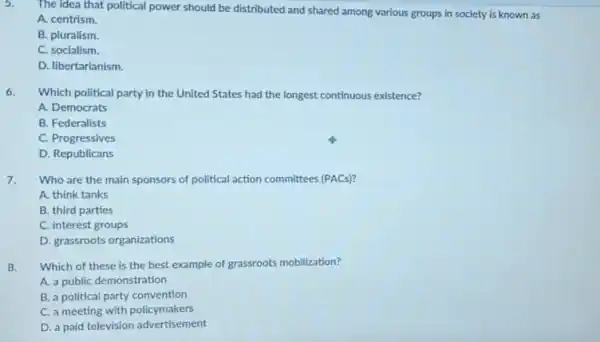 5.
The idea that political power should be distributed and shared among various groups in society is known as
A. centrism.
B. pluralism.
C. socialism.
D. libertarianism.
6. Which political party in the United States had the longest continuous existence?
A. Democrats
B. Federalists
C. Progressives
D. Republicans
7. Who are the main sponsors of political action committees (PACs)?
A. think tanks
B. third parties
C. interest groups
D. grassroots organizations
8. Which of these is the best example of grassroots mobilization?
A. a public demonstration
B. a political party convention
C. a meeting with policymakers
D. a paid television advertisement