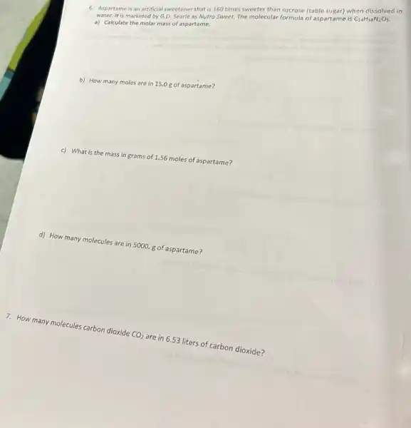 6. Aspartame is an artificial sweetener that is 160 times sweeter than sucrose (table sugar) when dissolved in
water. It is marketed by G.D. Searle as Nutro Sweet. The molecular formula of aspartame is C_(14)H_(18)N_(2)O_(5)
a) Calculate the molar mass of aspartame.
b) How many
moles are in 15.0 g of aspartamei
c) What is the mass in grams of 1.56 moles of aspartame?
d) How many molecules are in 5000. g of aspartame?
many molecules carbon dioxide
CO_(2)
are in 6.53 liters of carbon dioxide?