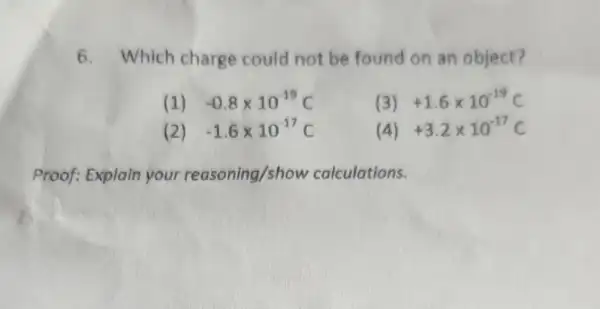 6. Which charge could not be found on an object?
(1) -0.8times 10^-19C
(3) +1.6times 10^-19C
(2) -1.6times 10^-17C
(4) +3.2times 10^-17C
Proof: Explain your reasoning/show calculations.