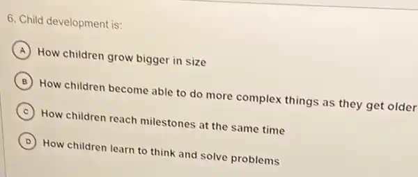 6. Child development is:
A How children grow bigger in size
B How children become able to do more complex things as they get older
C ) How children reach milestones at the same time
D How children learn to think and solve problems