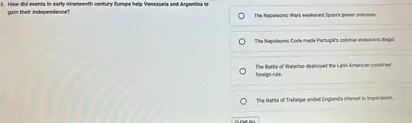 6. How did events In early nineteenth century Europe help Venezuela and Argentina to
gain their independence?
The Napoleonic Wars weakened Spain's power overseas.
The Napoleonic Code made Portugal's colonial endeavors illegal.
The Battle of Waterloo destroyed the Latin American countries'
foreign rule.
The Battle of Trafalgar ended England's interest in imperialism.