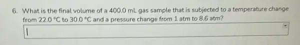 6. What is the final volume of a 400.0 mL gas sample that is subjected to a temperature change
from 22.0^circ C to 30.0^circ C and a pressure change from 1 atm to 8.6 atm?
square