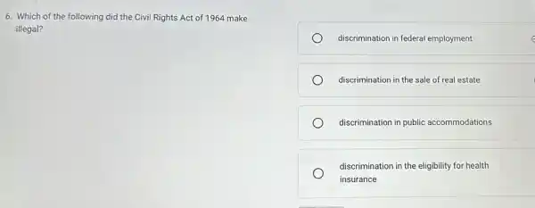 6. Which of the following did the Civil Rights Act of 1964 make
illegal?
discrimination in federal employment
discrimination in the sale of real estate
discrimination in public accommodations
discrimination in the eligibility for health
insurance