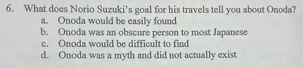 6. What does Norio Suzuki's goal for his travels tell you about Onoda?
a. Onoda would be easily found
b. Onoda was an obscure person to most Japanese
c. Onoda would be difficult to find
d. Onoda was a myth and did not actually exist