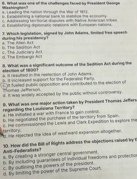 6. What was one of the challenges faced by President George
Washington?
a. Leading the nation through the War of 1812
b. Establishing a national bank to stabilize the economy.
C Addressing territorial disputes with Native American tribes.
d. Establishing diplomatic relations with European nations.
7. Which legislation,signed by John Adams, limited free speech
during his presidency?
a. The Allen Act
b. The Sedition Act
c. The Judiciary Act
d. The Embargo Act
8. What was a significant outcome of the Sedition Act during the
election of 1800?
a. It resulted in the reelection of John Adams.
b. It increased support for the Federalist Party.
c.) It fueled public opposition and contributed to the election of
Thomas Jefferson.
d. It was widely accepted by the public without controversy.
9. What was one major action taken by President Thomas Jeffers
regarding the Louisiana Territory?
a. He initiated a war with France to gain control.
b. He negotiated the purchase of the territory from Spain.
c.He commissioned the Lewis and Clark Expedition to explore the
territory.
d. He rejected the idea of westward expansion altogether.
10. How did the Bill of Rights address the objections raised by t
Anti-Federalists?
a. By creating a stronger central government.
b. By including guarantees of individual freedoms and protectior
c. By outlining the powers of the president.
d. By limiting the power of the Supreme Court.