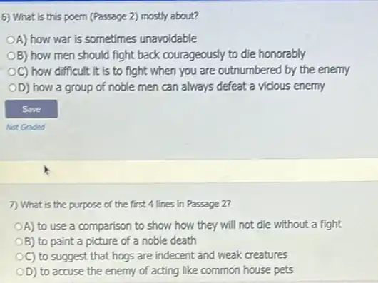 6) What is this poem (Passage 2) mostly about?
OA) how war is sometimes unavoidable
OB) how men should fight back courageously to die honorably
OC) how difficult it is to fight when you are outnumbered by the enemy
OD) how a group of noble men can always defeat a vidous enemy
7) What is the purpose of the first 4 lines in Passage 2
OA) to use a comparison to show how they will not die without a fight
OB) to paint a picture of a noble death
OC) to suggest that hogs are indecent and weak creatures
OD) to accuse the enemy of acting like common house pets