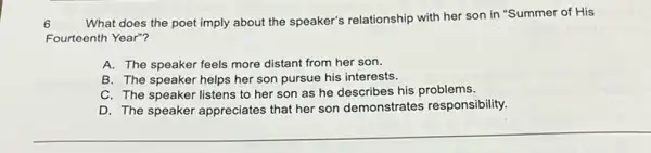 6 What does the poet imply about the speaker's relationship with her son in "Summer of His
Fourteenth Year"?
A. The speaker feels more distant from her son.
B. The speaker helps her son pursue his interests.
C. The speaker listens to her son as he describes his problems.
D. The speaker appreciates that her son demonstrates responsibility.