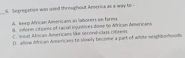 __
6. Segregation was used throughout America as a way to -
A. keep African Americans as laborers on farms
B. inform citizens of racial injustices done to African Americans
C. treat African Americans like second-class citizens
D. allow African Americans to slowly become a part of white neighborhoods