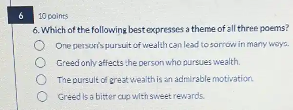 6
10 points
6. Which of the following best expresses a theme of all three poems?
One person's pursuit of wealth can lead to sorrow in many ways.
Greed only affects the person who pursues wealth.
The pursuit of great wealth is an admirable motivation.
Greed is a bitter cup with sweet rewards.