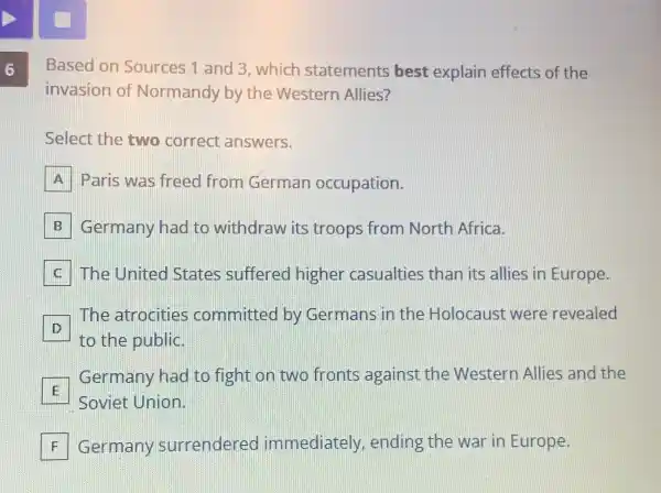 6
Based or Sources 1 an 3 which 1st atement 5 bes t expla ain eff ects of the
invasion of Nor mano ly by the We stern All ies?
Select the two correct answers.
A Paris was freec from German occupation.
Germany had to withd raw its troops from North Africa. B
C The Un ited State s suffe ed highe r casualtie s than its allie s in Europe.
D
to the public.
The atroci ties comm ittec by Ger mans in the Hol caust were revealed
D
E
Ger mai ny hac to figh t on two fronts age ains t the Western Allies and the
Soviet Un ion.
F Germar y surr ender ed imme diately,end ing the war in Europe. F