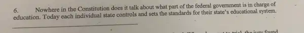 6.
Nowhere in the Constitution does it talk about what part of the federal government is in charge of
education. Today each individual state controls and sets the standards for their state's educational system.
__
