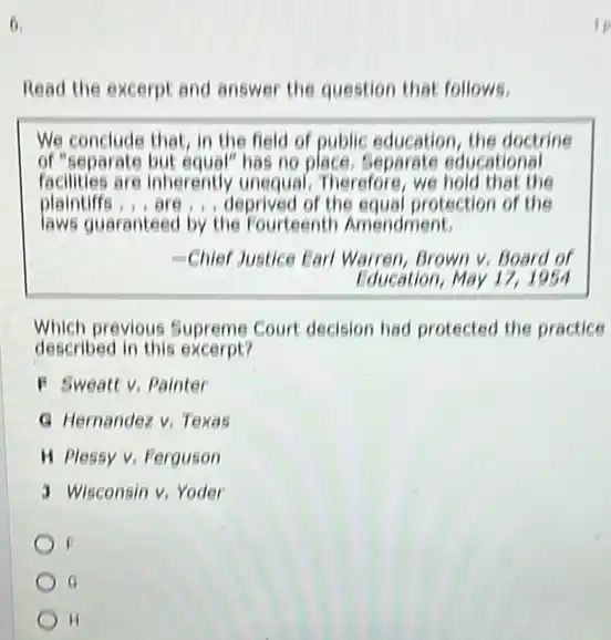 6.
Read the excerpt and answer the question that follows.
We conclude that, in the field of public education the doctrine
of"separate but equal" has no place. Separate educational
facilities are inherently unequal. Therefore, we hold that the
plaintiffs, , are , deprived of the equal protection of the
laws guaranteed by the Fourteenth Amendment.
-Chief Justice Farl Warren Brown v, Board of
Education, May 17,1954
Which previous Supreme Court decision had protected the practice
described in this excerpt?
F Sweatt v, Painter
G Hernandez v. Texas
H Plessy v. Ferguson
J Wisconsin v, Yoder
H