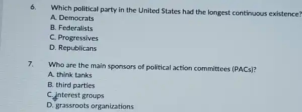 6.
Which political party in the United States had the longest continuous existence?
A. Democrats
B. Federalists
C. Progressives
D. Republicans
7.
Who are the main sponsors of political action committees (PACs)?
A. think tanks
B. third parties
C. interest groups
D. grassroots organizations