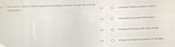 7. How did the Catholic Church respond to the religious s changes brought about by the
Reformation?
It allowed Catholic priests to marry.
It launched a Counter Reformation.
It replaced the Pope with a new leader.
It issued an English translation of the Bible.