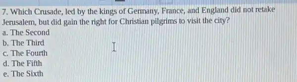 7. Which Crusade, led by the kings of Germany, France, and England did not retake
Jerusalem, but did gain the right for Christian pilgrims to visit the city?
a. The Second
b. The Third
c. The Fourth
d. The Fifth
e. The Sixth