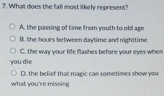 7. What does the fall most likely represent?
A. the passing of time from youth to old age
B. the hours between daytime and nighttime
C. the way your life flashes before your eyes when
you die
D. the belief that magic can sometimes show you
what you're missing