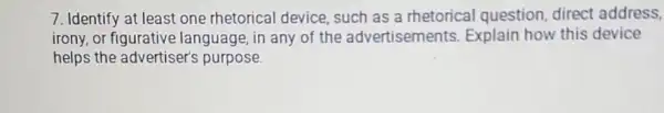 7. Identify at least one rhetorical device such as a rhetorical question, direct address,
irony,or figurative language, in any of the advertisements Explain how this device
helps the advertiser's purpose.