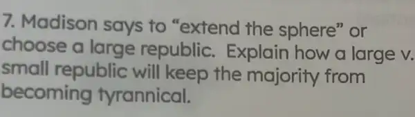 7. Madison says to "extend the sphere" or
choose a large republic . Explain how a large v.
small republic will keep the majority from
becoming tyrannical.