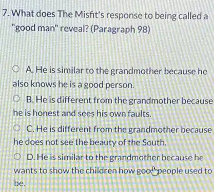 7. What does The Misfit's response to being called a
"good man" reveal?(Paragraph 98)
A. He is similar to the grandmother because he
also knows he is a good person.
B. He is different from the grandmother because
he is honest and sees his own faults.
C. He is different from the grandmother because
he does not see the beauty of the South.
D. He is similar to the grandmother because he
wants to show the children how good people used to
bé.