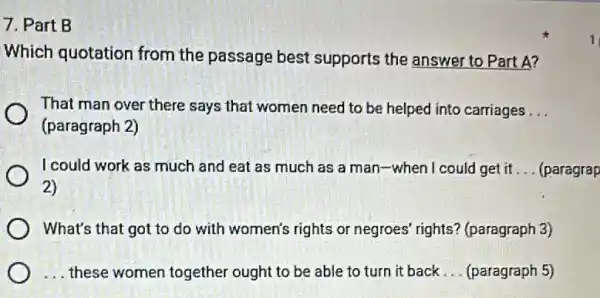 7. Part B
Which quotation from the passage best supports the answer to Part A?
That man over there says that women need to be helped into carriages __
(paragraph 2)
I could work as much and eat as much as a man-when I could I get it __ (paragrap
2)
What's that got to do with women's rights or negroes' rights?(paragraph 3)
__ these women together ought to be able to turn it back __ (paragraph 5)
1