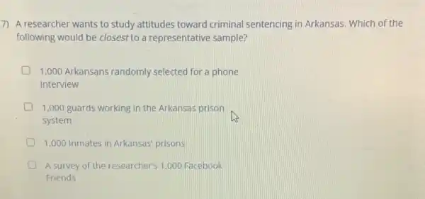 7) A researcher wants to study attitudes toward criminal sentencing in Arkansas. Which of the
following would be closest to a representative sample?
1,000 Arkansans randomly selected for a phone
interview
1,000 guards working in the Arkansas prison
system
1.000 Inmates in Arkansas prisons
D A survey of the researcher's 1.000 Facebook
Friends