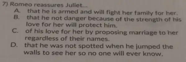 7) Romeo reassures Juliet. __
A.that he is armed and will fight her family for her.
B. that he not danger because of the strength of his
love for her will protect him.
C.of his love for her by proposing marriage to her
regardless of their names.
D. that he was not spotted when he jumped the
walls to see her so no one will ever know.