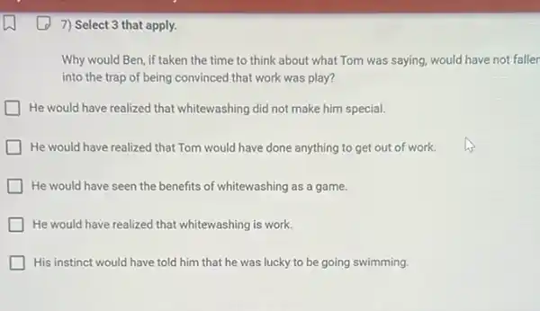 7) Select 3 that apply.
Why would Ben, if taken the time to think about what Tom was saying, would have not faller
into the trap of being convinced that work was play?
He would have realized that whitewashing did not make him special.
He would have realized that Tom would have done anything to get out of work.
He would have seen the benefits of whitewashing as a game.
He would have realized that whitewashing is work.
His instinct would have told him that he was lucky to be going swimming.