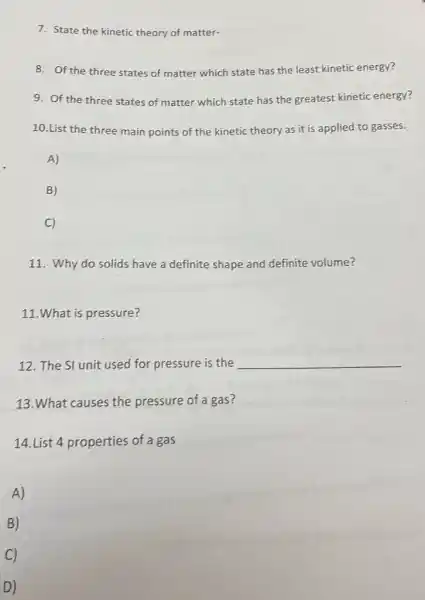7. State the kinetic theory of matter-
8. Of the three states of matter which state has the least kinetic energy?
9. Of the three states of matter which state has the greatest kinetic energy?
10.List the three main points of the kinetic theory as it is applied to gasses.
A)
B)
C)
11. Why do solids have a definite shape and definite volume?
11.What is pressure?
12. The SI unit used for pressure is the __
13.What causes the pressure of a gas?
14.List 4 properties of a gas
A)
B)
C)
D)
