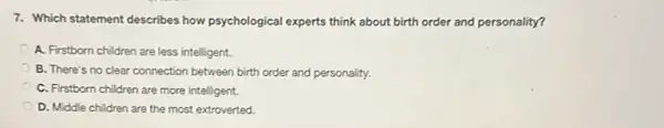 7. Which statement describes how psychological experts think about birth order and personality?
A. Firstborn children are less intelligent.
B. There's no clear connection between birth order and personality.
C. Firstborn children are more intelligent.
D. Middle children are the most extroverted.