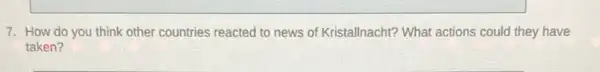 7. How do you think other countries reacted to news of Kristallnacht? What actions could they have
taken?